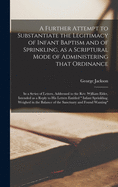 A Further Attempt to Substantiate the Legitimacy of Infant Baptism and of Sprinkling, as a Scriptural Mode of Administering That Ordinance [microform]: in a Series of Letters, Addressed to the Rev. William Elder, Intended as a Reply to His Letters...