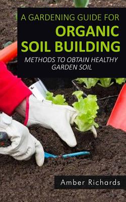 A Gardening Guide For Organic Soil Building: Methods to Obtain Healthy Garden Soil - Richards, Amber