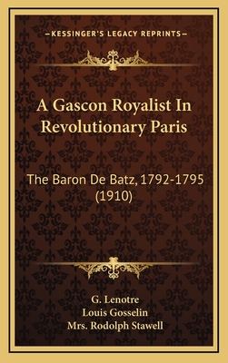 A Gascon Royalist in Revolutionary Paris: The Baron de Batz, 1792-1795 (1910) - Lenotre, G, and Gosselin, Louis, and Stawell, Rodolph, Mrs. (Translated by)