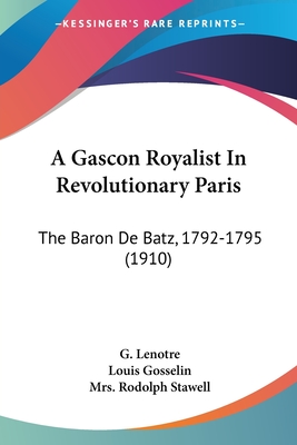 A Gascon Royalist In Revolutionary Paris: The Baron De Batz, 1792-1795 (1910) - Lenotre, G, and Gosselin, Louis, and Stawell, Rodolph, Mrs. (Translated by)