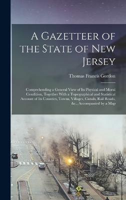 A Gazetteer of the State of New Jersey: Comprehending a General View of Its Physical and Moral Condition, Together With a Topographical and Statistical Account of Its Counties, Towns, Villages, Canals, Rail Roads, &c., Accompanied by a Map - Gordon, Thomas Francis