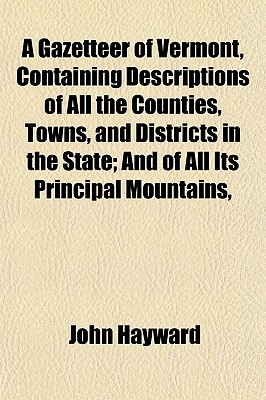 A Gazetteer of Vermont, Containing Descriptions of All the Counties, Towns, and Districts in the State; And of All Its Principal Mountains, - Hayward, John, Sir