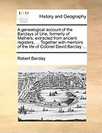 A Genealogical Account of the Barclays of Urie, Formerly of Mathers; Extracted from Ancient Registers, ... Together with Memoirs of the Life of Colonel David Barclay