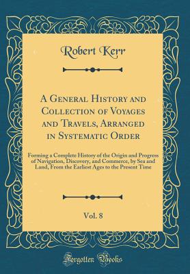 A General History and Collection of Voyages and Travels, Arranged in Systematic Order, Vol. 8: Forming a Complete History of the Origin and Progress of Navigation, Discovery, and Commerce, by Sea and Land, from the Earliest Ages to the Present Time - Kerr, Robert
