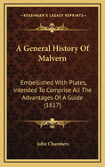 A General History of Malvern: Embellished With Plates, Intended to Comprise All the Advantages of a Guide, With the More Important Details of Chemical, Mineralogical and Statistical Information