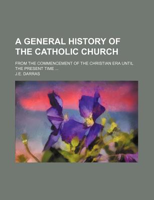 A General History of the Catholic Church; From the Commencement of the Christian Era Until the Present Time - Darras, J E