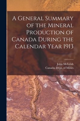 A General Summary of the Mineral Production of Canada During the Calendar Year 1913 [microform] - McLeish, John 1874-1961, and Canada Dept of Mines (Creator)