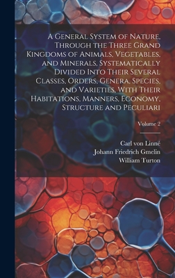 A General System of Nature, Through the Three Grand Kingdoms of Animals, Vegetables, and Minerals, Systematically Divided Into Their Several Classes, Orders, Genera, Species, and Varieties, With Their Habitations, Manners, Economy, Structure and... - Linn, Carl Von 1707-1778, and Turton, William 1762-1835, and Gmelin, Johann Friedrich 1748-1804