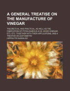 A General Treatise on the Manufacture of Vinegar: Theoretical and Practical, as Well as the Fabrication of Pyroligneous Acid, Wood Vinegar, Etc. Etc. Together with Their Applications, and a Treatise on Acetometry