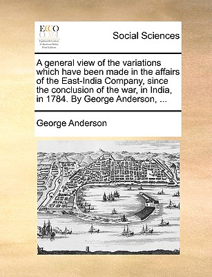 A General View of the Variations Which Have Been Made in the Affairs of the East-India Company; From the Conclusion of the War in India, in 1784, to the Commencement of the Present Hostilities - Anderson, George, President