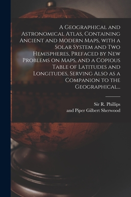 A Geographical and Astronomical Atlas, Containing Ancient and Modern Maps, With a Solar System and Two Hemispheres, Prefaced by New Problems on Maps, and a Copious Table of Latitudes and Longitudes, Serving Also as a Companion to the Geographical... - Phillips, R (richard), Sir (Creator), and Sherwood, Gilbert And Piper (Creator)