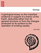 A Geological Essay on the Imperfect Evidence in Support of a Theory of the Earth, Deducible Either from Its General Structure or from the Changes Produced on Its Surface by the Operation of Existing Causes.