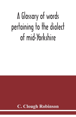 A glossary of words pertaining to the dialect of mid-Yorkshire; with others peculiar to lower Nidderdale. To which is prefixed on Outline grammar of the mid-Yorkshire dialect - Clough Robinson, C