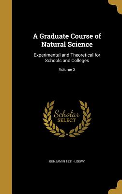 A Graduate Course of Natural Science: Experimental and Theoretical for Schools and Colleges; Volume 2 - Loewy, Benjamin 1831-