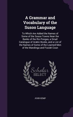 A Grammar and Vocabulary of the Susoo Language: To Which Are Added the Names of Some of the Susoo Towns Near the Banks of the Rio Pongas, a Small Catalogue of Arabic Books, and a List of the Names of Some of the Learned Men of the Mandinga and Foulah Coun - Kemp, John