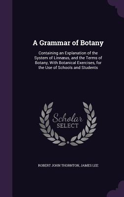 A Grammar of Botany: Containing an Explanation of the System of Linnus, and the Terms of Botany, With Botanical Exercises, for the Use of Schools and Students - Thornton, Robert John, and Lee, James, Dr.