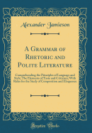 A Grammar of Rhetoric and Polite Literature: Comprehending the Principles of Language and Style; The Elements of Taste and Criticism; With Rules for the Study of Composition and Eloquence (Classic Reprint)