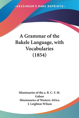 A Grammar of the Bakele Language, with Vocabularies (1854) - Missionaries of the a B C F M Gaboo, and Missionaries of Western Africa, and Wilson, J Leighton (Introduction by)