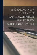 A Grammar of the Latin Language From Plautus to Suetonius, Part 1