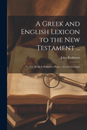 A Greek and English Lexicon to the New Testament ...: To This Work Is Prefixed a Plain ... Greek Grammar