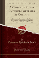 A Group of Roman Imperial Portraits at Corinth: A Dissertation Presented to the Faculty of Princeton University in Candidacy for the Degree of Doctor of Philosophy (Classic Reprint)