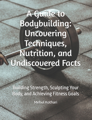 A Guide to Bodybuilding: Uncovering Techniques, Nutrition, and Undiscovered Facts: Building Strength, Sculpting Your Body, and Achieving Fitness Goals - Kothari, Mehul