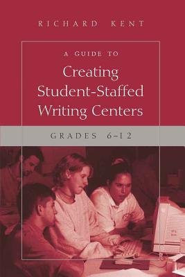 A Guide to Creating Student-Staffed Writing Centers, Grades 6-12 - Kent, Richard