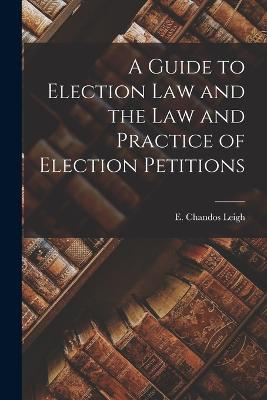 A Guide to Election Law and the Law and Practice of Election Petitions - Leigh, E Chandos