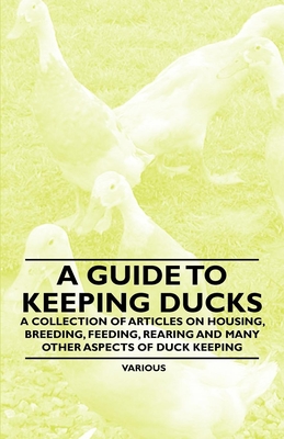 A Guide to Keeping Ducks - A Collection of Articles on Housing, Breeding, Feeding, Rearing and Many Other Aspects of Duck Keeping - Various Authors