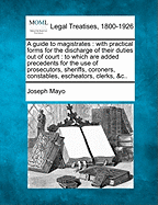 A guide to magistrates: with practical forms for the discharge of their duties out of court: to which are added precedents for the use of prosecutors, sheriffs, coroners, constables, escheators, clerks, &c.. - Mayo, Joseph