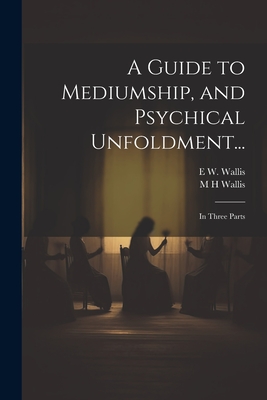 A Guide to Mediumship, and Psychical Unfoldment...: In Three Parts - Wallis, E W 1855-1914, and Wallis, M H