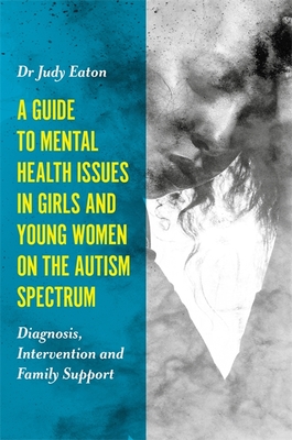 A Guide to Mental Health Issues in Girls and Young Women on the Autism Spectrum: Diagnosis, Intervention and Family Support - Eaton, Judy