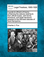 A Guide to Officers of Towns: Containing the Statues Relating to Their Official Duties, with Forms, Directions, and Legal Decisions Adapted to the Revised Statutes of New-Hampshire. - Fox, Charles J