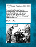 A Guide to Officers of Towns: Containing the Statutes Relating to Their Official Duties, with Forms, Directions and Legal Decisions, Adapted to the Revised Statutes of New Hampshire.