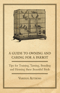 A Guide to Owning and Caring for a Parrot - Tips for Training, Taming, Breeding and Housing These Beautiful Birds