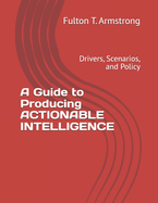 A Guide to Producing ACTIONABLE INTELLIGENCE: Drivers, Scenarios, and Policy