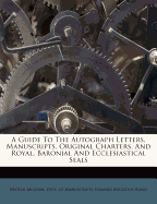 A Guide to the Autograph Letters, Manuscripts, Original Charters, and Royal, Baronial and Ecclesiastical Seals - British Museum Dept of Manuscripts (Creator), and Edward Augustus Bond (Creator)