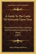 A Guide To The Castle Of Newcastle Upon Tyne: Illustrated With Plans, Sections, And Numerous Engravings On Wood (1847)