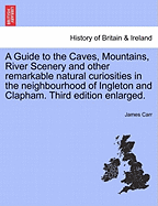 A Guide to the Caves, Mountains, River Scenery and Other Remarkable Natural Curiosities in the Neighbourhood of Ingleton and Clapham. Third Edition Enlarged.