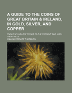 A Guide to the Coins of Great Britain & Ireland, in Gold, Silver, and Copper; From the Earliest Period to the Present Time, with Their Value
