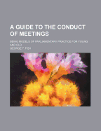 A Guide to the Conduct of Meetings: Being Models of Parliamentary Practice for Young and Old