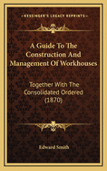 A Guide to the Construction and Management of Workhouses: Together with the Consolidated Order ... of the Poor Law Board