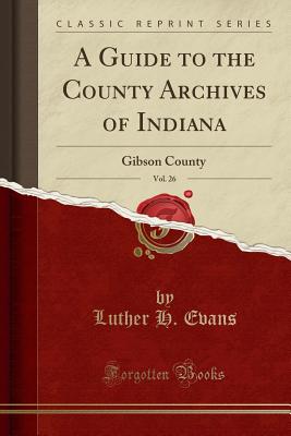 A Guide to the County Archives of Indiana, Vol. 26: Gibson County (Classic Reprint) - Evans, Luther H