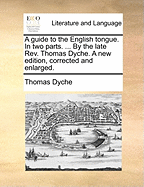 A Guide to the English Tongue. in Two Parts. ... by the Late Rev. Thomas Dyche. a New Edition, Corrected and Enlarged