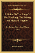 A Guide To The Ring Of The Nibelung, The Trilogy Of Richard Wagner: Its Origin, Story, And Music (1905)