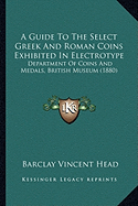 A Guide To The Select Greek And Roman Coins Exhibited In Electrotype: Department Of Coins And Medals, British Museum (1880)