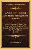 A Guide to Training and Horse Management in India: With a Hindustanee Stable and Veterinary Vocabulary and the Calcutta Turf Club Tables for Weight for Age and Class
