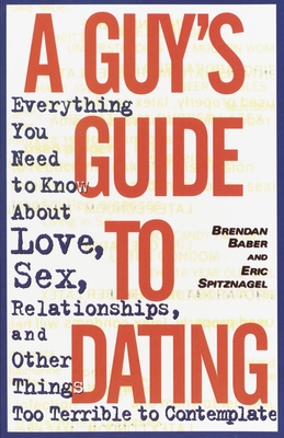 A Guy's Guide to Dating: Everything You Need to Know About Love, Sex, Relationships, and Other Things Too Terrible to Contemplate - Baber, Brendan, and Spitznagel, Eric