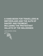 A Hand-Book for Travellers in Switzerland and the Alps of Savory and Piedmont, Including the Protestant Valleys of the Waldenses
