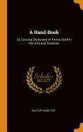 A Hand-Book: Or, Concise Dictionary of Terms Used in the Arts and Sciences